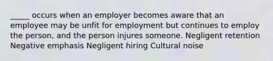 _____ occurs when an employer becomes aware that an employee may be unfit for employment but continues to employ the person, and the person injures someone. Negligent retention Negative emphasis Negligent hiring Cultural noise