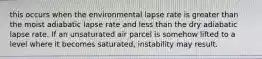 this occurs when the environmental lapse rate is greater than the moist adiabatic lapse rate and less than the dry adiabatic lapse rate. If an unsaturated air parcel is somehow lifted to a level where it becomes saturated, instability may result.