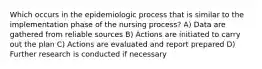 Which occurs in the epidemiologic process that is similar to the implementation phase of the nursing process? A) Data are gathered from reliable sources B) Actions are initiated to carry out the plan C) Actions are evaluated and report prepared D) Further research is conducted if necessary