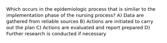 Which occurs in the epidemiologic process that is similar to the implementation phase of the nursing process? A) Data are gathered from reliable sources B) Actions are initiated to carry out the plan C) Actions are evaluated and report prepared D) Further research is conducted if necessary