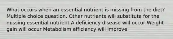 What occurs when an essential nutrient is missing from the diet? Multiple choice question. Other nutrients will substitute for the missing essential nutrient A deficiency disease will occur Weight gain will occur Metabolism efficiency will improve