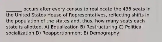 _______ occurs after every census to reallocate the 435 seats in the United States House of Representatives, reflecting shifts in the population of the states and, thus, how many seats each state is allotted. A) Equalization B) Restructuring C) <a href='https://www.questionai.com/knowledge/kcddeKilOR-political-socialization' class='anchor-knowledge'>political socialization</a> D) Reapportionment E) Demography