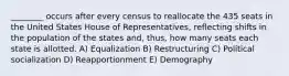 ________ occurs after every census to reallocate the 435 seats in the United States House of Representatives, reflecting shifts in the population of the states and, thus, how many seats each state is allotted. A) Equalization B) Restructuring C) Political socialization D) Reapportionment E) Demography