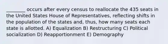 ________ occurs after every census to reallocate the 435 seats in the United States House of Representatives, reflecting shifts in the population of the states and, thus, how many seats each state is allotted. A) Equalization B) Restructuring C) Political socialization D) Reapportionment E) Demography