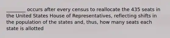 ________ occurs after every census to reallocate the 435 seats in the United States House of Representatives, reflecting shifts in the population of the states and, thus, how many seats each state is allotted