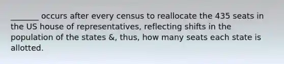 _______ occurs after every census to reallocate the 435 seats in the US house of representatives, reflecting shifts in the population of the states &, thus, how many seats each state is allotted.