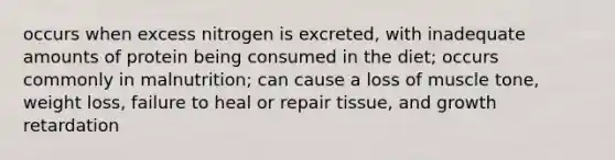 occurs when excess nitrogen is excreted, with inadequate amounts of protein being consumed in the diet; occurs commonly in malnutrition; can cause a loss of muscle tone, weight loss, failure to heal or repair tissue, and growth retardation