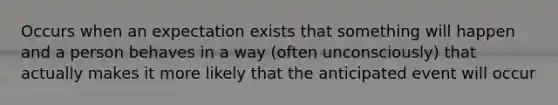 Occurs when an expectation exists that something will happen and a person behaves in a way (often unconsciously) that actually makes it more likely that the anticipated event will occur