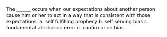 The ______ occurs when our expectations about another person cause him or her to act in a way that is consistent with those expectations. a. self-fulfilling prophecy b. self-serving bias c. fundamental attribution error d. confirmation bias