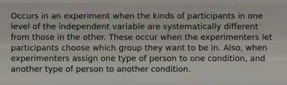 Occurs in an experiment when the kinds of participants in one level of the independent variable are systematically different from those in the other. These occur when the experimenters let participants choose which group they want to be in. Also, when experimenters assign one type of person to one condition, and another type of person to another condition.