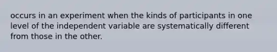 occurs in an experiment when the kinds of participants in one level of the independent variable are systematically different from those in the other.