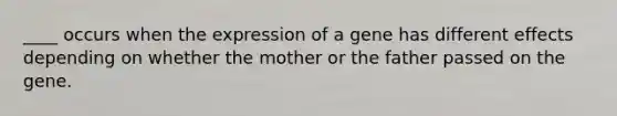 ____ occurs when the expression of a gene has different effects depending on whether the mother or the father passed on the gene.