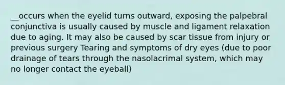 __occurs when the eyelid turns outward, exposing the palpebral conjunctiva is usually caused by muscle and ligament relaxation due to aging. It may also be caused by scar tissue from injury or previous surgery Tearing and symptoms of dry eyes (due to poor drainage of tears through the nasolacrimal system, which may no longer contact the eyeball)