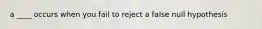 a ____ occurs when you fail to reject a false null hypothesis