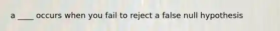 a ____ occurs when you fail to reject a false null hypothesis