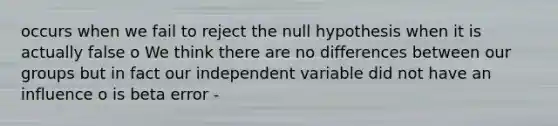 occurs when we fail to reject the null hypothesis when it is actually false o We think there are no differences between our groups but in fact our independent variable did not have an influence o is beta error -