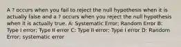 A ? occurs when you fail to reject the null hypothesis when it is actually false and a ? occurs when you reject the null hypothesis when it is actually true. A: Systematic Error; Random Error B: Type I error; Type II error C: Type II error; Type I error D: Random Error; systematic error