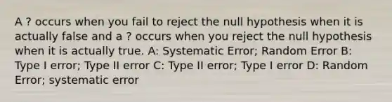 A ? occurs when you fail to reject the null hypothesis when it is actually false and a ? occurs when you reject the null hypothesis when it is actually true. A: Systematic Error; Random Error B: Type I error; Type II error C: Type II error; Type I error D: Random Error; systematic error