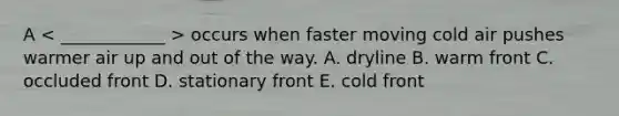 A occurs when faster moving cold air pushes warmer air up and out of the way. A. dryline B. warm front C. occluded front D. stationary front E. cold front