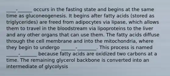 ____-______ occurs in the fasting state and begins at the same time as gluconeogenesis. It begins after fatty acids (stored as triglycerides) are freed from adipocytes via lipase, which allows them to travel in <a href='https://www.questionai.com/knowledge/k7oXMfj7lk-the-blood' class='anchor-knowledge'>the blood</a>stream via lipoproteins to the liver and any other organs that can use them. The fatty acids diffuse through the cell membrane and into the mitochondria, where they begin to undergo ______-________. This process is named _____-_______ because fatty acids are oxidized two carbons at a time. The remaining glycerol backbone is converted into an intermediate of glycolysis