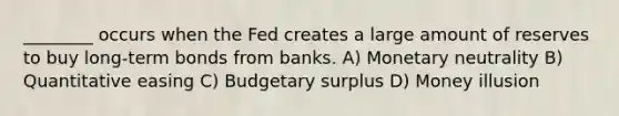 ________ occurs when the Fed creates a large amount of reserves to buy long-term bonds from banks. A) Monetary neutrality B) Quantitative easing C) Budgetary surplus D) Money illusion