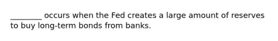 ________ occurs when the Fed creates a large amount of reserves to buy long-term bonds from banks.