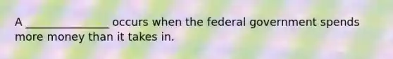 A _______________ occurs when the federal government spends more money than it takes in.