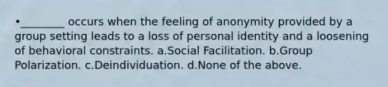 •________ occurs when the feeling of anonymity provided by a group setting leads to a loss of personal identity and a loosening of behavioral constraints. a.Social Facilitation. b.Group Polarization. c.Deindividuation. d.None of the above.