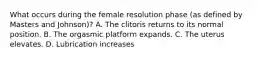 What occurs during the female resolution phase (as defined by Masters and Johnson)? A. The clitoris returns to its normal position. B. The orgasmic platform expands. C. The uterus elevates. D. Lubrication increases