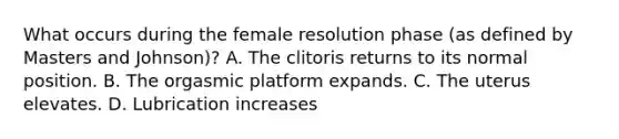 What occurs during the female resolution phase (as defined by Masters and Johnson)? A. The clitoris returns to its normal position. B. The orgasmic platform expands. C. The uterus elevates. D. Lubrication increases