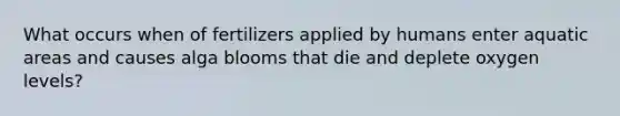 What occurs when of fertilizers applied by humans enter aquatic areas and causes alga blooms that die and deplete oxygen levels?