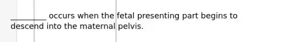 _________ occurs when the fetal presenting part begins to descend into the maternal pelvis.