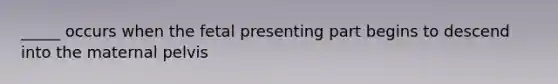_____ occurs when the fetal presenting part begins to descend into the maternal pelvis