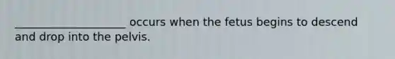 ____________________ occurs when the fetus begins to descend and drop into the pelvis.