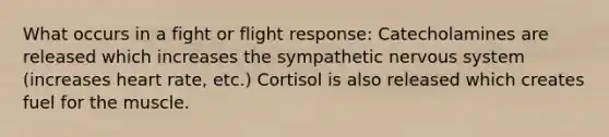 What occurs in a fight or flight response: Catecholamines are released which increases the sympathetic nervous system (increases heart rate, etc.) Cortisol is also released which creates fuel for the muscle.