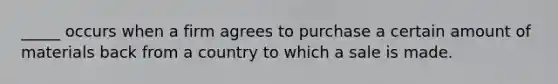 _____ occurs when a firm agrees to purchase a certain amount of materials back from a country to which a sale is made.