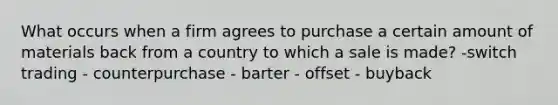 What occurs when a firm agrees to purchase a certain amount of materials back from a country to which a sale is made? -switch trading - counterpurchase - barter - offset - buyback