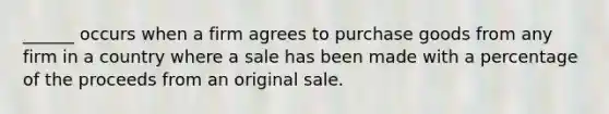 ______ occurs when a firm agrees to purchase goods from any firm in a country where a sale has been made with a percentage of the proceeds from an original sale.