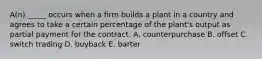 A(n) _____ occurs when a firm builds a plant in a country and agrees to take a certain percentage of the plant's output as partial payment for the contract. A. counterpurchase B. offset C. switch trading D. buyback E. barter