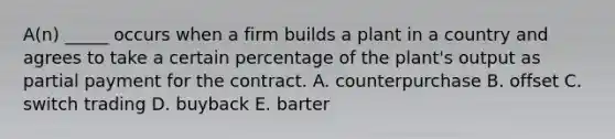 A(n) _____ occurs when a firm builds a plant in a country and agrees to take a certain percentage of the plant's output as partial payment for the contract. A. counterpurchase B. offset C. switch trading D. buyback E. barter