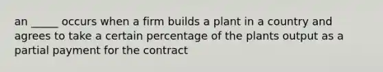 an _____ occurs when a firm builds a plant in a country and agrees to take a certain percentage of the plants output as a partial payment for the contract