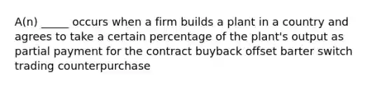 A(n) _____ occurs when a firm builds a plant in a country and agrees to take a certain percentage of the plant's output as partial payment for the contract buyback offset barter switch trading counterpurchase