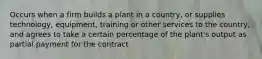 Occurs when a firm builds a plant in a country, or supplies technology, equipment, training or other services to the country, and agrees to take a certain percentage of the plant's output as partial payment for the contract