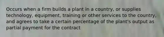 Occurs when a firm builds a plant in a country, or supplies technology, equipment, training or other services to the country, and agrees to take a certain percentage of the plant's output as partial payment for the contract