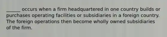 ______ occurs when a firm headquartered in one country builds or purchases operating facilities or subsidiaries in a foreign country. The foreign operations then become wholly owned subsidiaries of the firm.