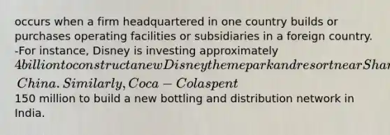 occurs when a firm headquartered in one country builds or purchases operating facilities or subsidiaries in a foreign country. -For instance, Disney is investing approximately 4 billion to construct a new Disney theme park and resort near Shanghai, China. Similarly, Coca-Cola spent150 million to build a new bottling and distribution network in India.