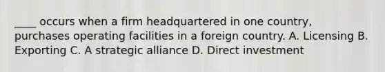 ____ occurs when a firm headquartered in one country, purchases operating facilities in a foreign country. A. Licensing B. Exporting C. A strategic alliance D. Direct investment