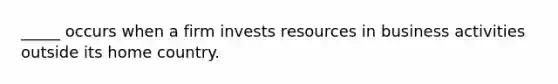 _____ occurs when a firm invests resources in business activities outside its home country.