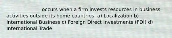 ______________ occurs when a firm invests resources in business activities outside its home countries. a) Localization b) International Business c) Foreign Direct Investments (FDI) d) International Trade