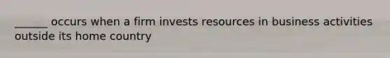 ______ occurs when a firm invests resources in business activities outside its home country